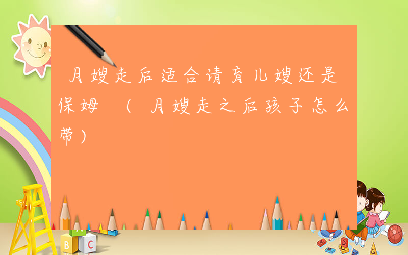 月嫂走后适合请育儿嫂还是保姆 (月嫂走之后孩子怎么带)